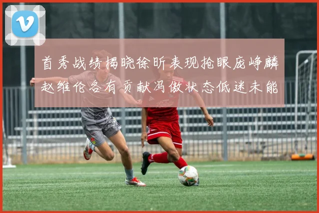 首秀战绩揭晓徐昕表现抢眼庞峥麟赵维伦各有贡献冯傲状态低迷未能得分
