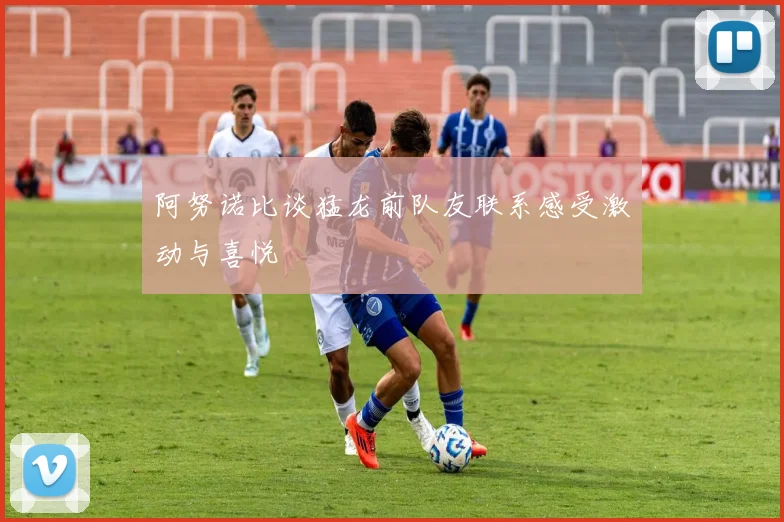 阿努诺比谈猛龙前队友联系感受激动与喜悦