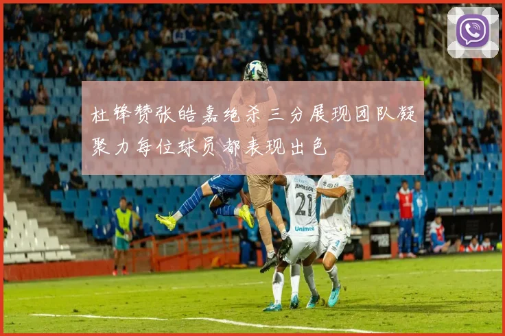 杜锋赞张皓嘉绝杀三分展现团队凝聚力每位球员都表现出色