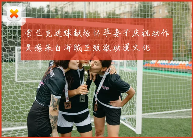 索兰克进球献给怀孕妻子庆祝动作灵感来自海贼王致敬动漫文化