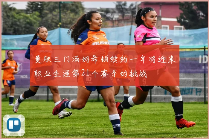 曼联三门汤姆希顿续约一年将迎来职业生涯第21个赛季的挑战