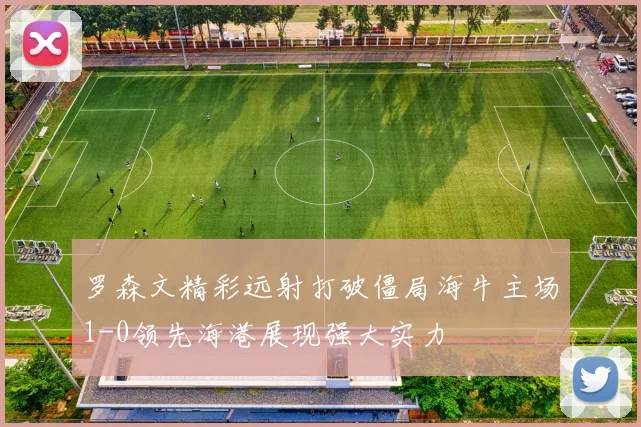 罗森文精彩远射打破僵局海牛主场1-0领先海港展现强大实力