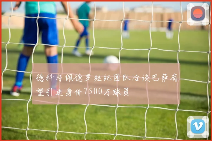 德科与佩德罗经纪团队洽谈巴萨有望引进身价7500万球员
