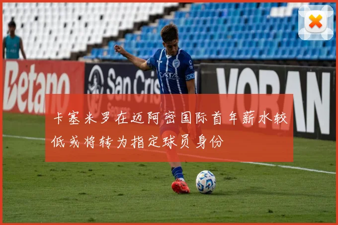 卡塞米罗在迈阿密国际首年薪水较低或将转为指定球员身份