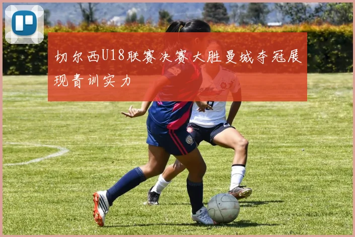切尔西U18联赛决赛大胜曼城夺冠展现青训实力
