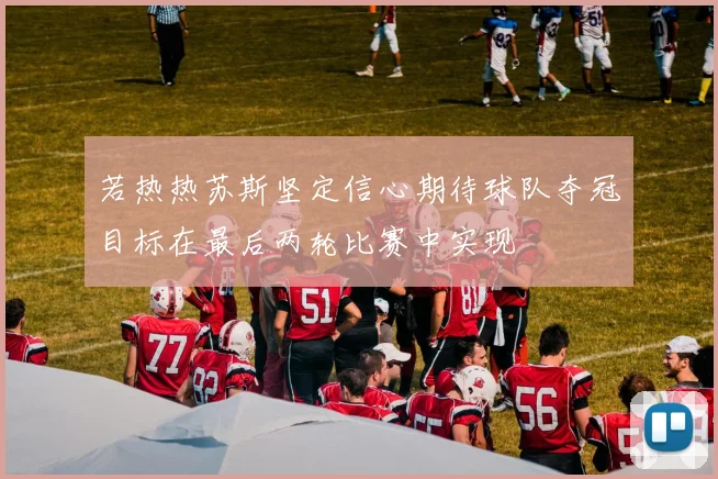 若热热苏斯坚定信心期待球队夺冠目标在最后两轮比赛中实现