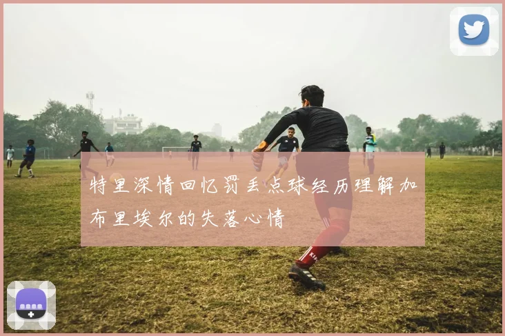 特里深情回忆罚丢点球经历理解加布里埃尔的失落心情