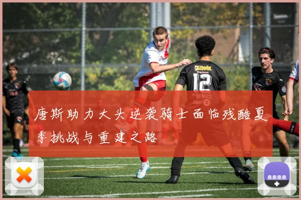 唐斯助力大头逆袭骑士面临残酷夏季挑战与重建之路