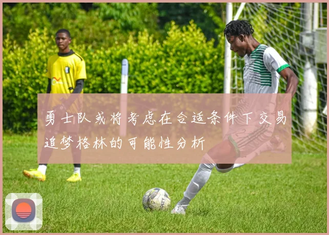 勇士队或将考虑在合适条件下交易追梦格林的可能性分析