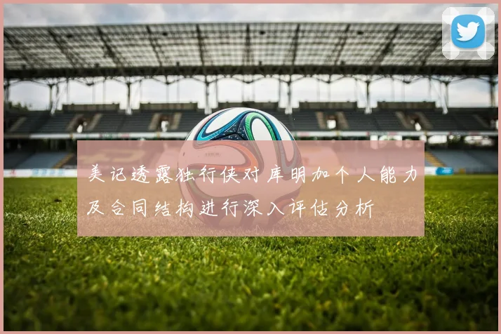 美记透露独行侠对库明加个人能力及合同结构进行深入评估分析