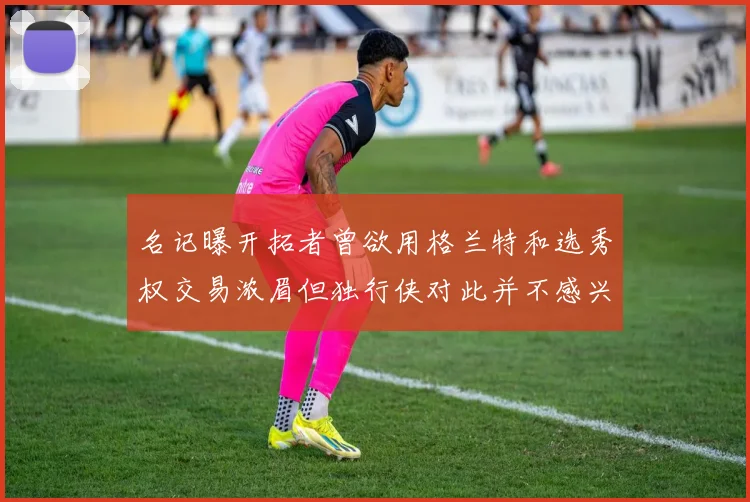 名记曝开拓者曾欲用格兰特和选秀权交易浓眉但独行侠对此并不感兴趣