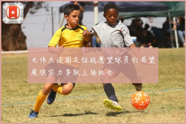 毛伟杰谈国足征战愿望球员们渴望展现实力争取上场机会