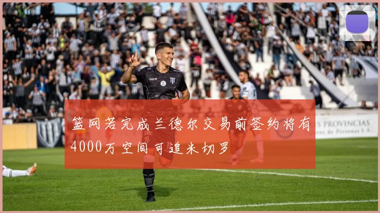 篮网若完成兰德尔交易前签约将有4000万空间可追米切罗