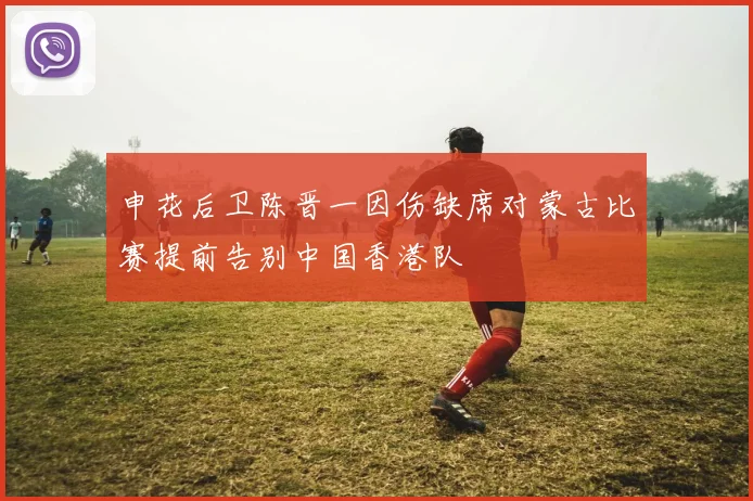 申花后卫陈晋一因伤缺席对蒙古比赛提前告别中国香港队