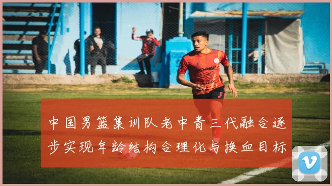 中国男篮集训队老中青三代融合逐步实现年龄结构合理化与换血目标